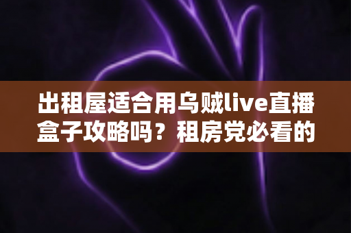 出租屋适合用乌贼live直播盒子攻略吗?租房党必看的高性价比观影指南 出租屋适合用乌贼live直播盒子攻略吗?租房党必看的高性价比观影指南