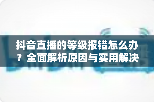 抖音直播的等级报错怎么办?全面解析原因与实用解决方法,快速恢复正常观看与直播体验 抖音直播的等级报错怎么办?全面解析原因与实用解决方法,快速恢复正常观看与直播体验