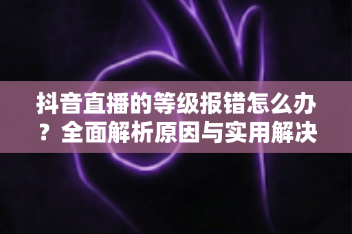 抖音直播的等级报错怎么办？全面解析原因与实用解决方法，快速恢复正常观看与直播体验
