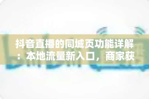 抖音直播的同城页功能详解:本地流量新入口,商家获客必备指南 抖音直播的同城页功能详解:本地流量新入口,商家获客必备指南