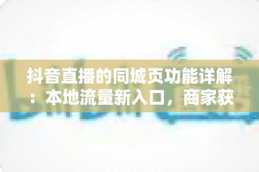 抖音直播的同城页功能详解：本地流量新入口，商家获客必备指南