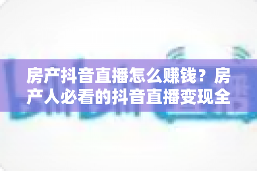 房产抖音直播怎么赚钱?房产人必看的抖音直播变现全攻略 房产抖音直播怎么赚钱?房产人必看的抖音直播变现全攻略