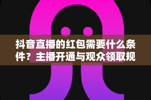抖音直播的红包需要什么条件?主播开通与观众领取规则全面解析 抖音直播的红包需要什么条件?主播开通与观众领取规则全面解析