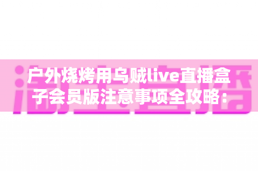 户外烧烤用乌贼live直播盒子会员版注意事项全攻略:让每一场炭火直播都安全又出彩 户外烧烤用乌贼live直播盒子会员版注意事项全攻略:让每一场炭火直播都安全又出彩