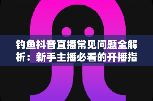 钓鱼抖音直播常见问题全解析:新手主播必看的开播指南与实战避坑手册 钓鱼抖音直播常见问题全解析:新手主播必看的开播指南与实战避坑手册