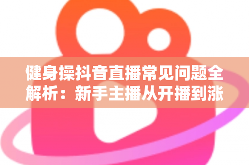 健身操抖音直播常见问题全解析：新手主播从开播到涨粉的实用避坑指南