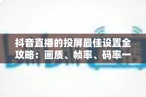 抖音直播的投屏最佳设置全攻略：画质、帧率、码率一次调对，轻松开启高清流畅直播