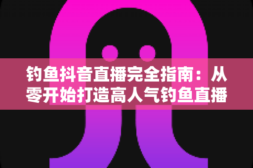 钓鱼抖音直播完全指南:从零开始打造高人气钓鱼直播间的实战秘籍 钓鱼抖音直播完全指南:从零开始打造高人气钓鱼直播间的实战秘籍
