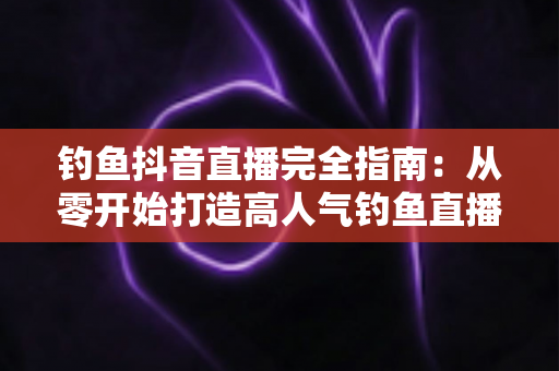 钓鱼抖音直播完全指南:从零开始打造高人气钓鱼直播间的实战秘籍 钓鱼抖音直播完全指南:从零开始打造高人气钓鱼直播间的实战秘籍