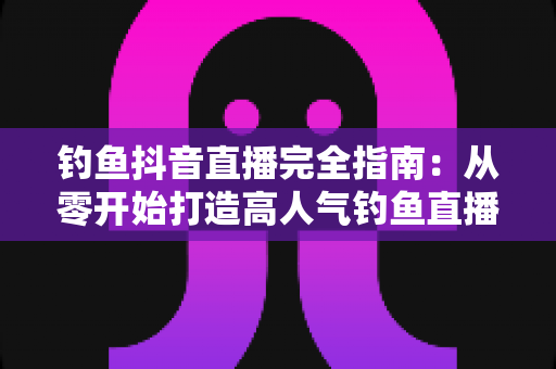 钓鱼抖音直播完全指南：从零开始打造高人气钓鱼直播间的实战秘籍