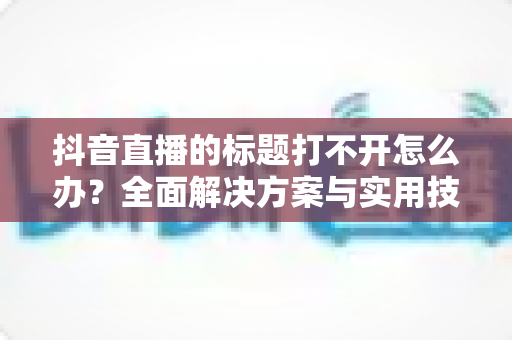 抖音直播的标题打不开怎么办?全面解决方案与实用技巧一网打尽 抖音直播的标题打不开怎么办?全面解决方案与实用技巧一网打尽
