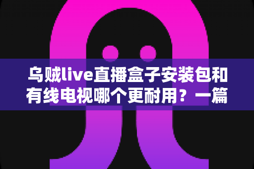 乌贼live直播盒子安装包和有线电视哪个更耐用?一篇讲透家庭观影方案的长久之选 乌贼live直播盒子安装包和有线电视哪个更耐用?一篇讲透家庭观影方案的长久之选