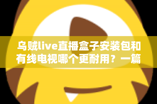 乌贼live直播盒子安装包和有线电视哪个更耐用？一篇讲透家庭观影方案的长久之选