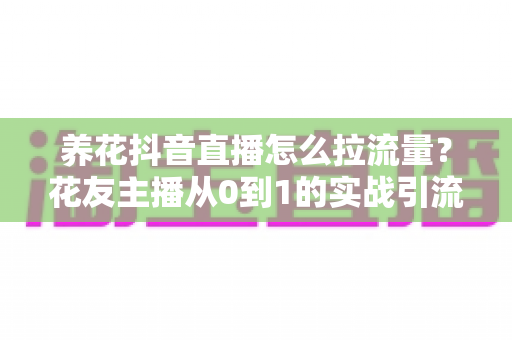 养花抖音直播怎么拉流量?花友主播从0到1的实战引流全攻略 养花抖音直播怎么拉流量?花友主播从0到1的实战引流全攻略