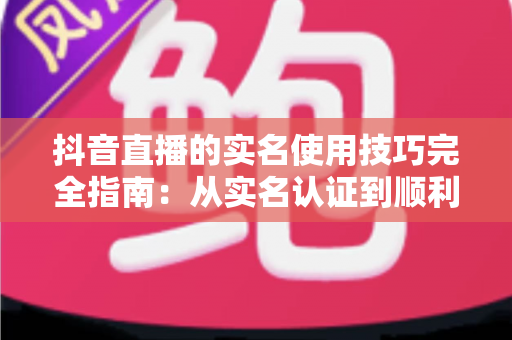 抖音直播的实名使用技巧完全指南:从实名认证到顺利开播的实操干货 抖音直播的实名使用技巧完全指南:从实名认证到顺利开播的实操干货