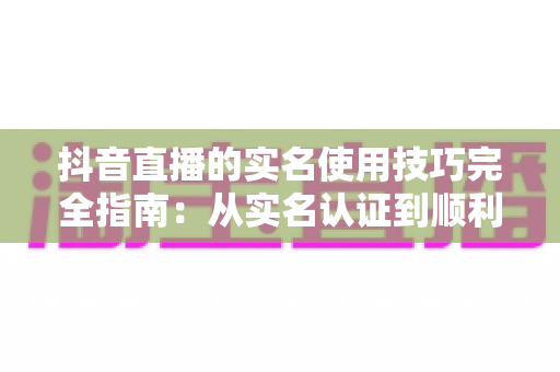 抖音直播的实名使用技巧完全指南:从实名认证到顺利开播的实操干货 抖音直播的实名使用技巧完全指南:从实名认证到顺利开播的实操干货