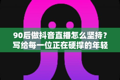 90后做抖音直播怎么坚持？写给每一位正在硬撑的年轻主播的实战指南