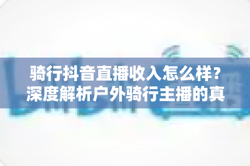 骑行抖音直播收入怎么样？深度解析户外骑行主播的真实收益与赚钱前景