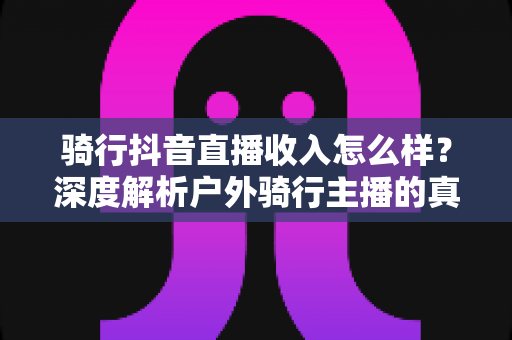 骑行抖音直播收入怎么样？深度解析户外骑行主播的真实收益与赚钱前景
