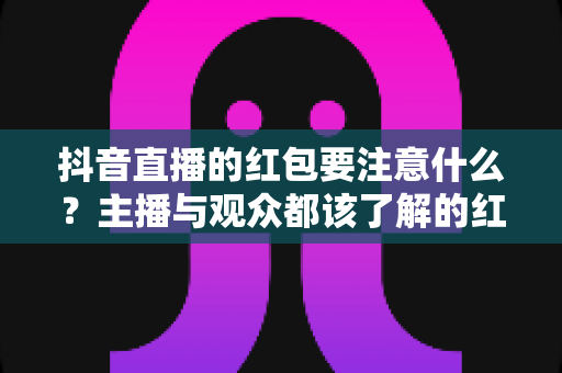 抖音直播的红包要注意什么?主播与观众都该了解的红包玩法避坑全指南 抖音直播的红包要注意什么?主播与观众都该了解的红包玩法避坑全指南