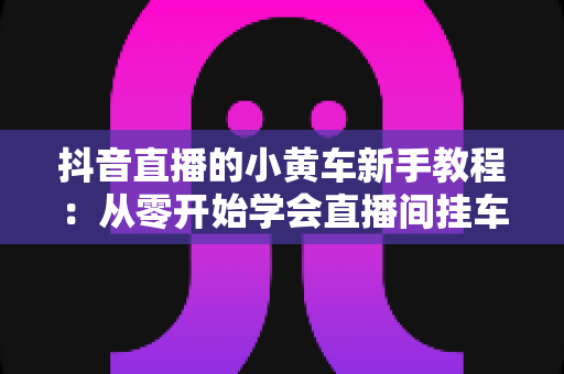 抖音直播的小黄车新手教程:从零开始学会直播间挂车带货全流程指南 抖音直播的小黄车新手教程:从零开始学会直播间挂车带货全流程指南