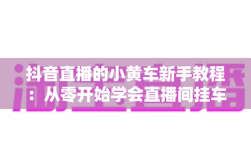 抖音直播的小黄车新手教程:从零开始学会直播间挂车带货全流程指南 抖音直播的小黄车新手教程:从零开始学会直播间挂车带货全流程指南