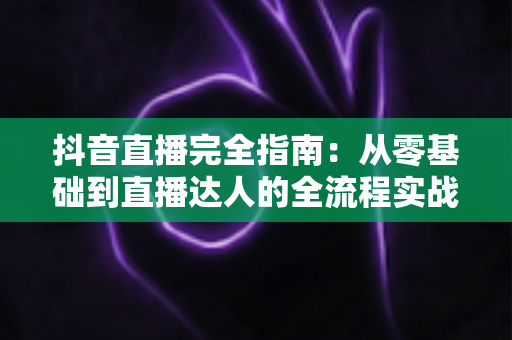 抖音直播完全指南：从零基础到直播达人的全流程实战攻略