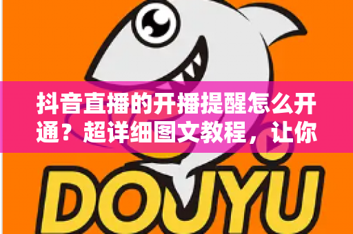 抖音直播的开播提醒怎么开通?超详细图文教程,让你不错过任何一场精彩直播 抖音直播的开播提醒怎么开通?超详细图文教程,让你不错过任何一场精彩直播