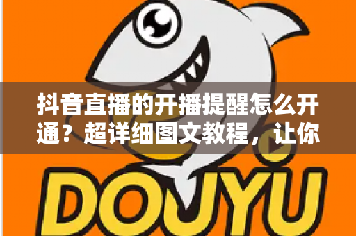 抖音直播的开播提醒怎么开通?超详细图文教程,让你不错过任何一场精彩直播 抖音直播的开播提醒怎么开通?超详细图文教程,让你不错过任何一场精彩直播