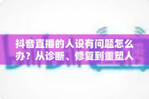 抖音直播的人设有问题怎么办？从诊断、修复到重塑人设的完整实战指南