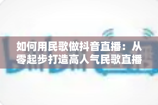 如何用民歌做抖音直播：从零起步打造高人气民歌直播间的完整实战指南