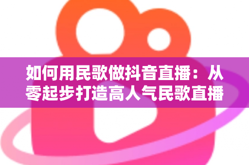 如何用民歌做抖音直播：从零起步打造高人气民歌直播间的完整实战指南