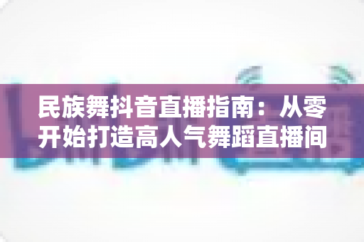 民族舞抖音直播指南:从零开始打造高人气舞蹈直播间的完整攻略 民族舞抖音直播指南:从零开始打造高人气舞蹈直播间的完整攻略
