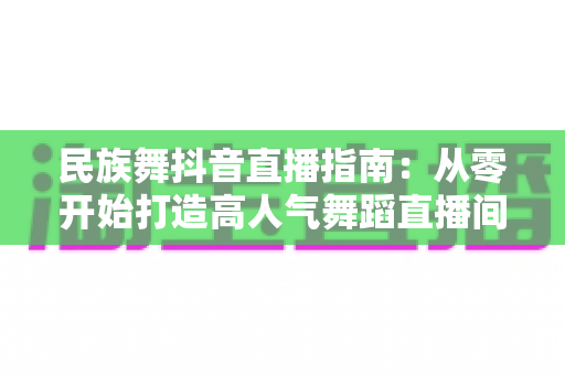 民族舞抖音直播指南:从零开始打造高人气舞蹈直播间的完整攻略 民族舞抖音直播指南:从零开始打造高人气舞蹈直播间的完整攻略