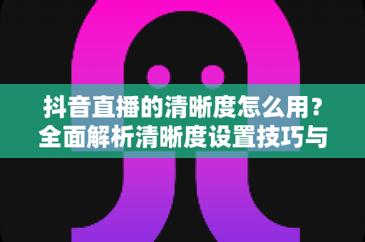抖音直播的清晰度怎么用?全面解析清晰度设置技巧与高清直播优化指南 抖音直播的清晰度怎么用?全面解析清晰度设置技巧与高清直播优化指南