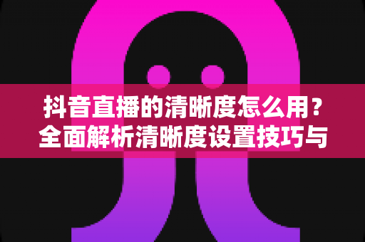 抖音直播的清晰度怎么用?全面解析清晰度设置技巧与高清直播优化指南 抖音直播的清晰度怎么用?全面解析清晰度设置技巧与高清直播优化指南