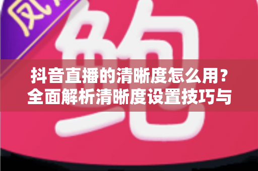 抖音直播的清晰度怎么用?全面解析清晰度设置技巧与高清直播优化指南 抖音直播的清晰度怎么用?全面解析清晰度设置技巧与高清直播优化指南