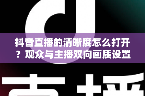 抖音直播的清晰度怎么打开?观众与主播双向画质设置完全指南 抖音直播的清晰度怎么打开?观众与主播双向画质设置完全指南