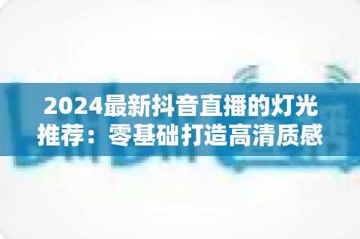 2024最新抖音直播的灯光推荐:零基础打造高清质感直播间的完整布光指南 2024最新抖音直播的灯光推荐:零基础打造高清质感直播间的完整布光指南
