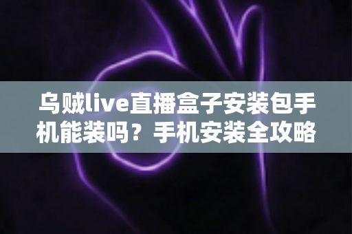 乌贼live直播盒子安装包手机能装吗？手机安装全攻略与安全指南一文读懂