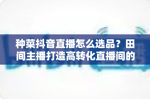 种菜抖音直播怎么选品?田间主播打造高转化直播间的选品实战全攻略 种菜抖音直播怎么选品?田间主播打造高转化直播间的选品实战全攻略