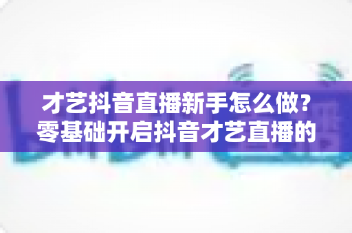 才艺抖音直播新手怎么做?零基础开启抖音才艺直播的完整指南与实战技巧 才艺抖音直播新手怎么做?零基础开启抖音才艺直播的完整指南与实战技巧
