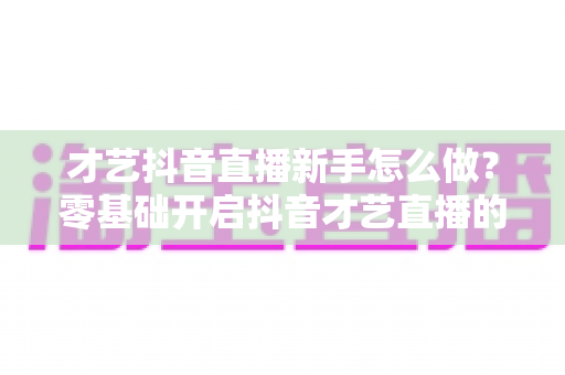 才艺抖音直播新手怎么做?零基础开启抖音才艺直播的完整指南与实战技巧 才艺抖音直播新手怎么做?零基础开启抖音才艺直播的完整指南与实战技巧