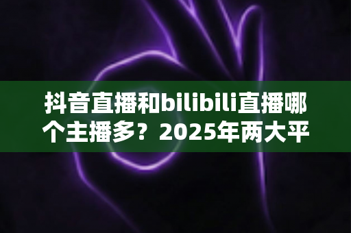 抖音直播和bilibili直播哪个主播多?2025年两大平台主播数量与生态全面对比分析 抖音直播和bilibili直播哪个主播多?2025年两大平台主播数量与生态全面对比分析