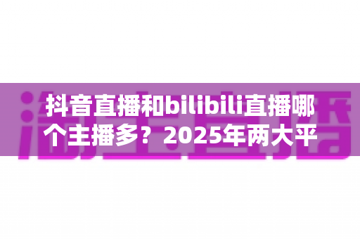 抖音直播和bilibili直播哪个主播多?2025年两大平台主播数量与生态全面对比分析 抖音直播和bilibili直播哪个主播多?2025年两大平台主播数量与生态全面对比分析