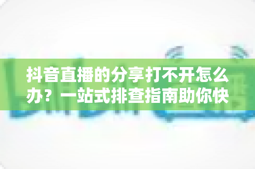 抖音直播的分享打不开怎么办?一站式排查指南助你快速恢复分享功能 抖音直播的分享打不开怎么办?一站式排查指南助你快速恢复分享功能