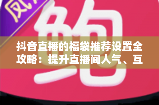 抖音直播的福袋推荐设置全攻略：提升直播间人气、互动与转化的实战指南