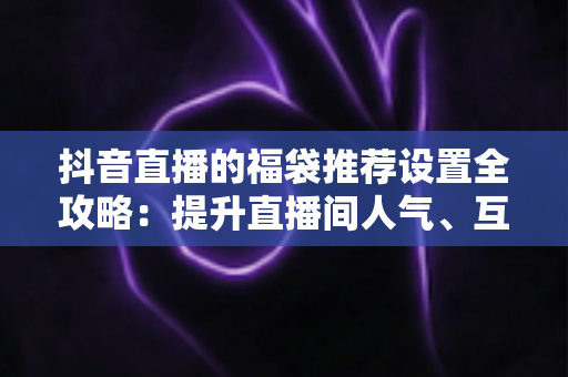 抖音直播的福袋推荐设置全攻略：提升直播间人气、互动与转化的实战指南