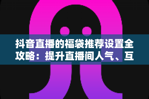 抖音直播的福袋推荐设置全攻略：提升直播间人气、互动与转化的实战指南