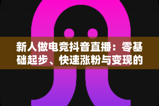 新人做电竞抖音直播:零基础起步、快速涨粉与变现的全攻略指南 新人做电竞抖音直播:零基础起步、快速涨粉与变现的全攻略指南